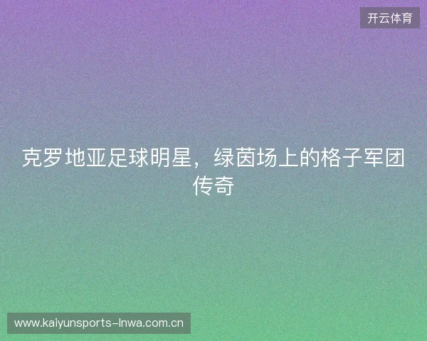 克罗地亚足球明星，绿茵场上的格子军团传奇